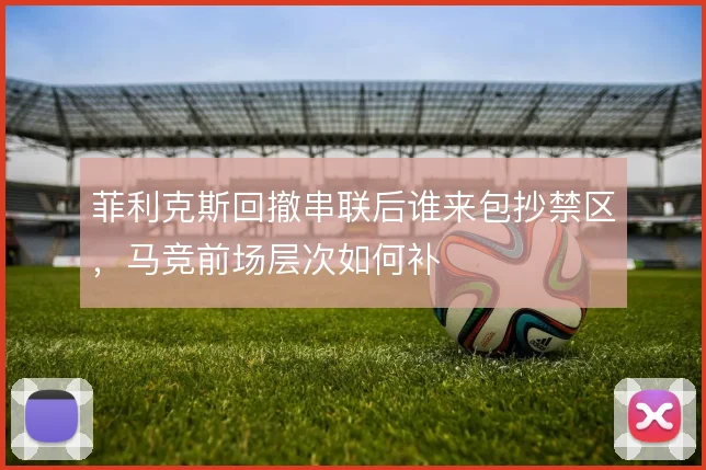 菲利克斯回撤串联后谁来包抄禁区，马竞前场层次如何补