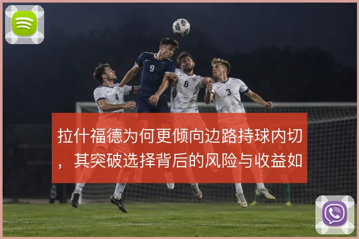 拉什福德为何更倾向边路持球内切,其突破选择背后的风险与收益如何权衡