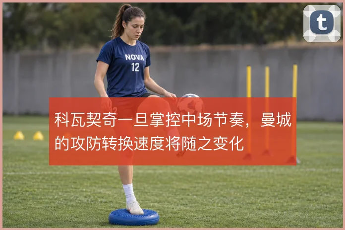 科瓦契奇一旦掌控中场节奏，曼城的攻防转换速度将随之变化