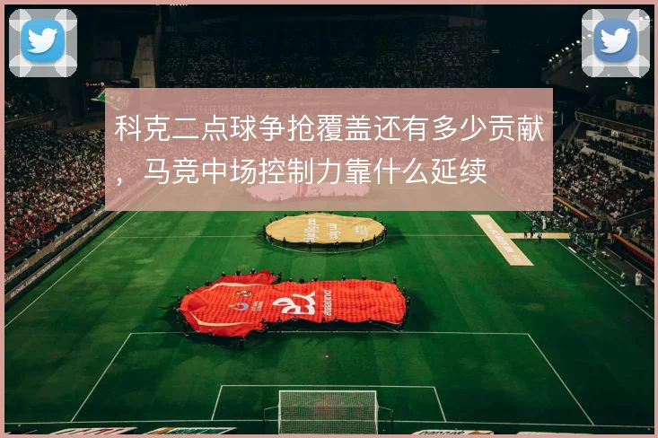 科克二点球争抢覆盖还有多少贡献，马竞中场控制力靠什么延续