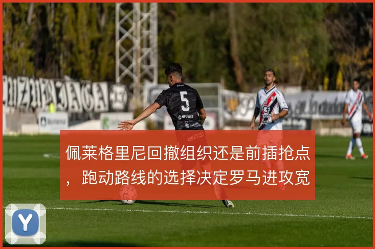 佩莱格里尼回撤组织还是前插抢点,跑动路线的选择决定罗马进攻宽度