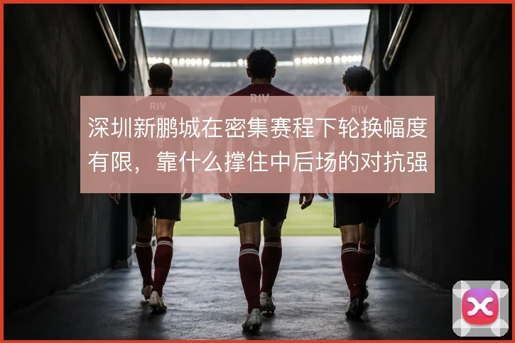 深圳新鹏城在密集赛程下轮换幅度有限，靠什么撑住中后场的对抗强度