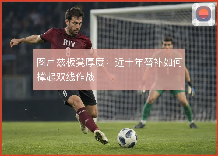 图卢兹板凳厚度:近十年替补如何撑起双线作战