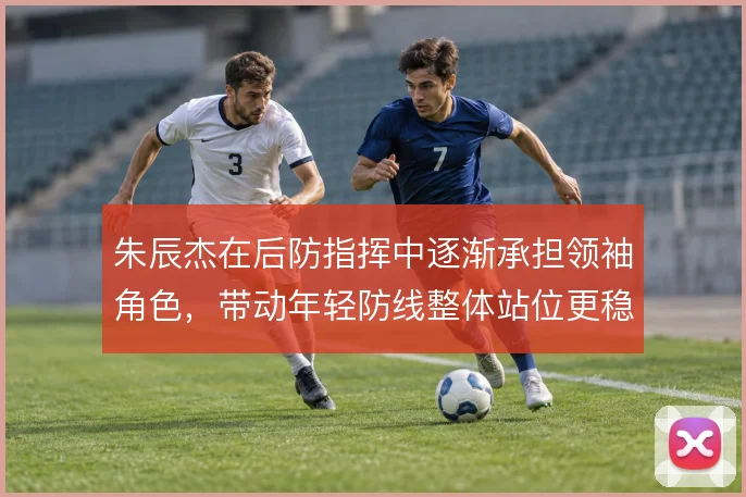 朱辰杰在后防指挥中逐渐承担领袖角色,带动年轻防线整体站位更稳健