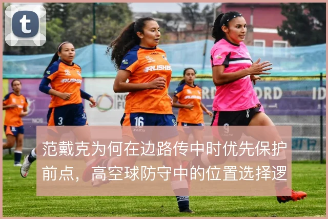 范戴克为何在边路传中时优先保护前点，高空球防守中的位置选择逻辑