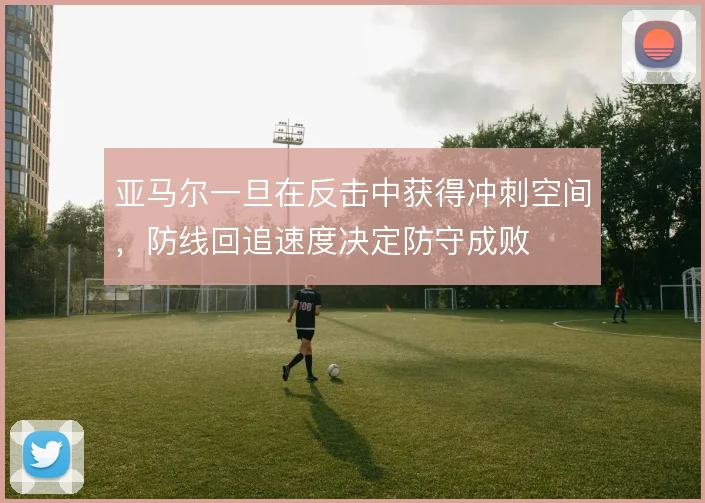 亚马尔一旦在反击中获得冲刺空间,防线回追速度决定防守成败