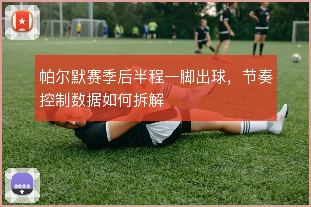 帕尔默赛季后半程一脚出球,节奏控制数据如何拆解