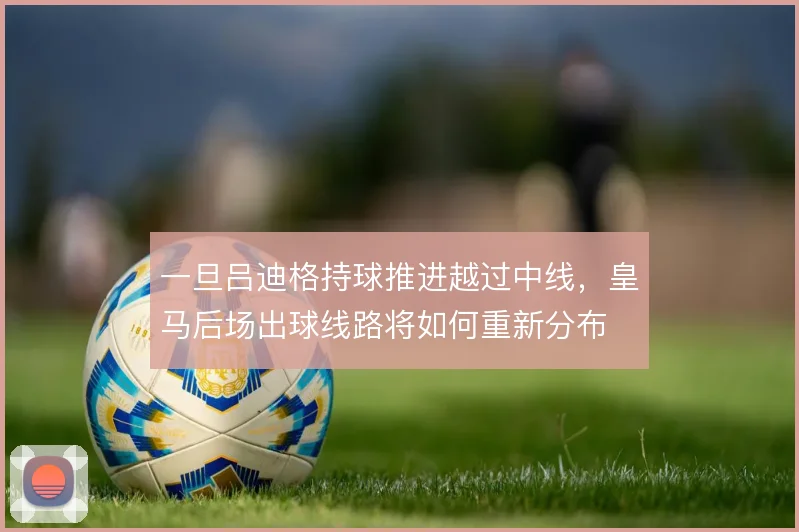 一旦吕迪格持球推进越过中线,皇马后场出球线路将如何重新分布