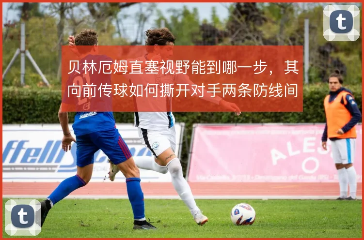 贝林厄姆直塞视野能到哪一步，其向前传球如何撕开对手两条防线间隙
