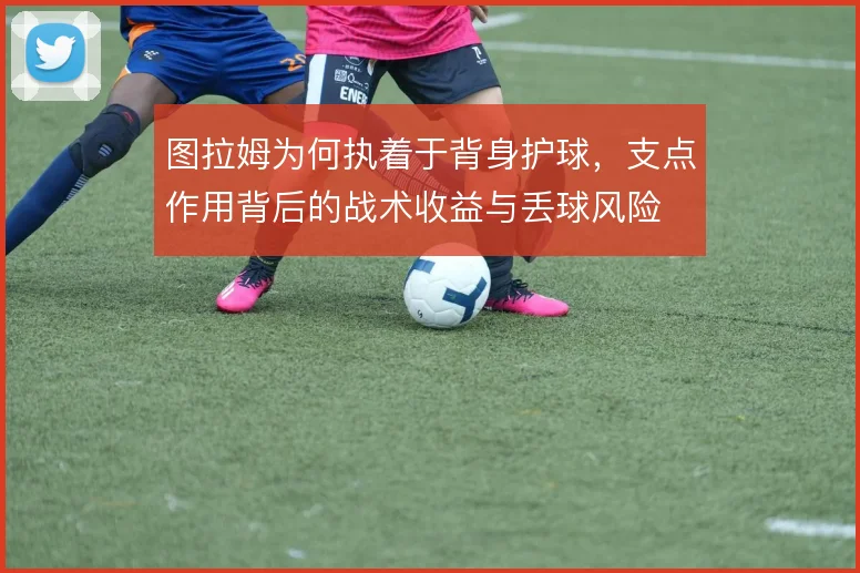 图拉姆为何执着于背身护球，支点作用背后的战术收益与丢球风险