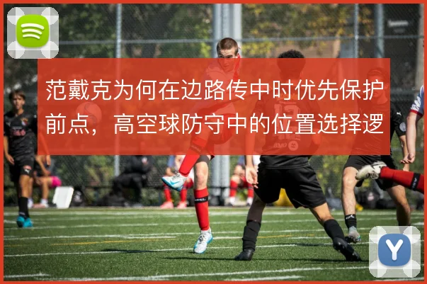 范戴克为何在边路传中时优先保护前点,高空球防守中的位置选择逻辑