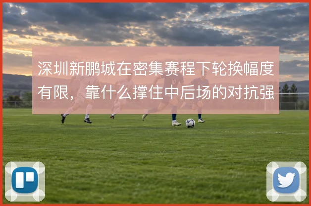 深圳新鹏城在密集赛程下轮换幅度有限,靠什么撑住中后场的对抗强度